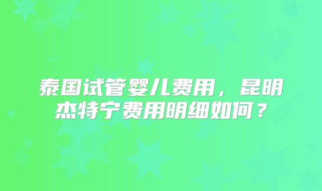 泰国试管婴儿费用,昆明杰特宁费用明细如何?