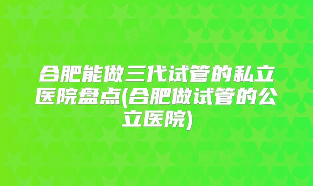 合肥能做三代试管的私立医院盘点(合肥做试管的公立医院)