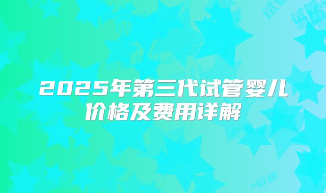 2025年第三代试管婴儿价格及费用详解
