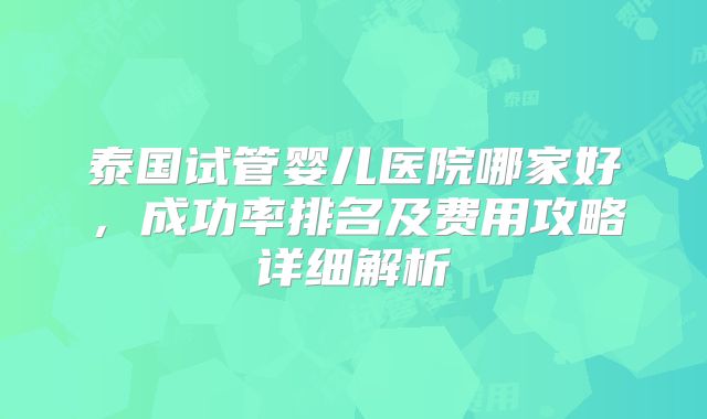 泰国试管婴儿医院哪家好，成功率排名及费用攻略详细解析
