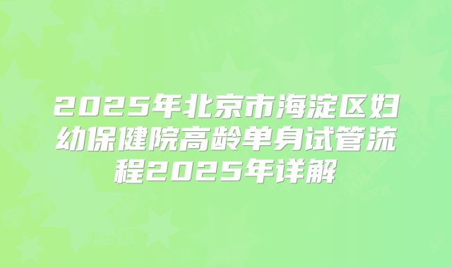 2025年北京市海淀区妇幼保健院高龄单身试管流程2025年详解