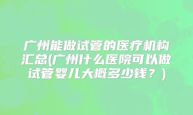 广州能做试管的医疗机构汇总(广州什么医院可以做试管婴儿大概多少钱?)