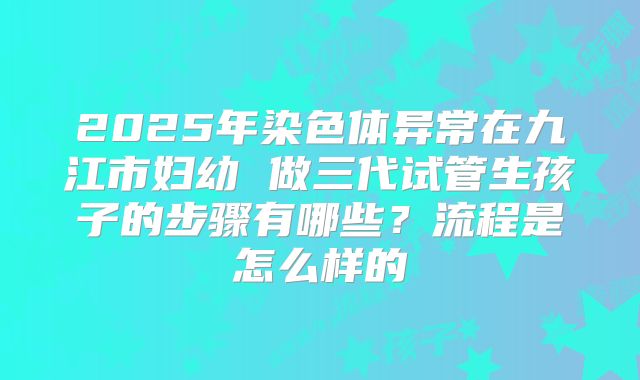 2025年染色体异常在九江市妇幼 做三代试管生孩子的步骤有哪些？流程是怎么样的