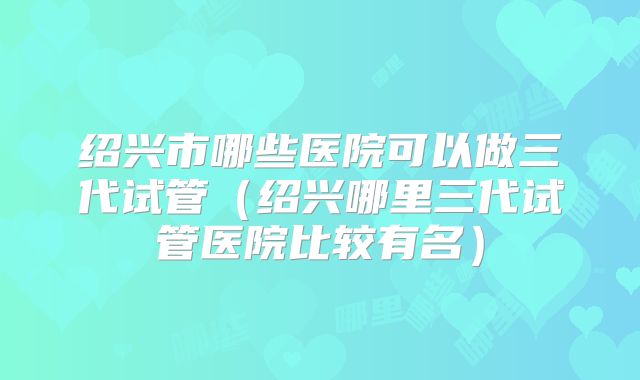 绍兴市哪些医院可以做三代试管（绍兴哪里三代试管医院比较有名）