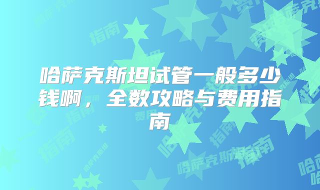 哈萨克斯坦试管一般多少钱啊，全数攻略与费用指南