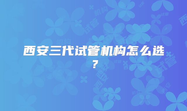 西安三代试管机构怎么选？