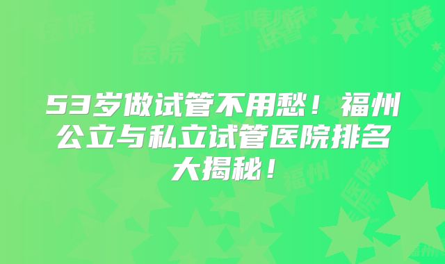 53岁做试管不用愁!福州公立与私立试管医院排名大揭秘!