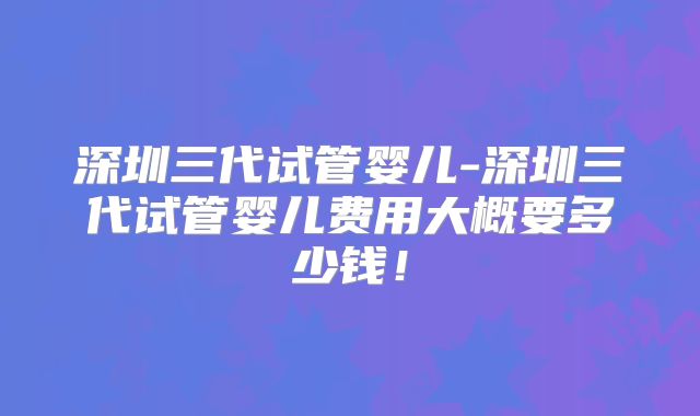深圳三代试管婴儿-深圳三代试管婴儿费用大概要多少钱！