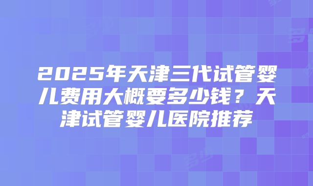 2025年天津三代试管婴儿费用大概要多少钱？天津试管婴儿医院推荐