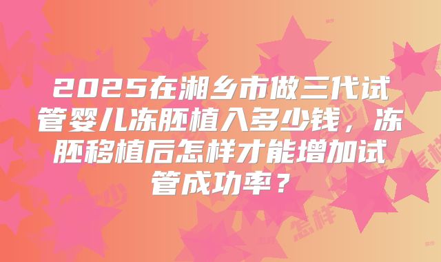 2025在湘乡市做三代试管婴儿冻胚植入多少钱,冻胚移植后怎样才能增加试管成功率?