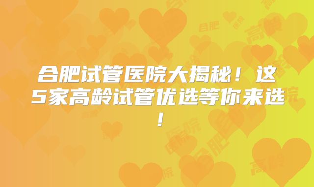 合肥试管医院大揭秘！这5家高龄试管优选等你来选！
