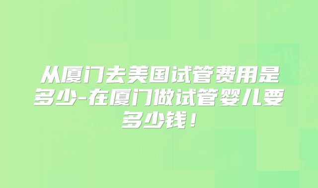从厦门去美国试管费用是多少-在厦门做试管婴儿要多少钱!