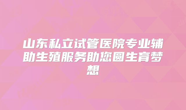 山东私立试管医院专业辅助生殖服务助您圆生育梦想