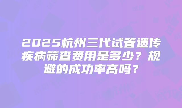2025杭州三代试管遗传疾病筛查费用是多少？规避的成功率高吗？