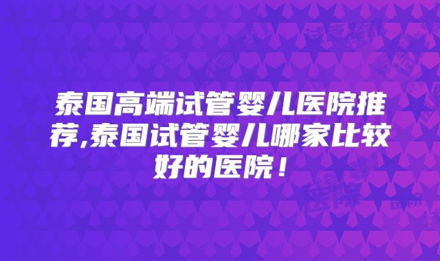 泰国高端试管婴儿医院推荐,泰国试管婴儿哪家比较好的医院!