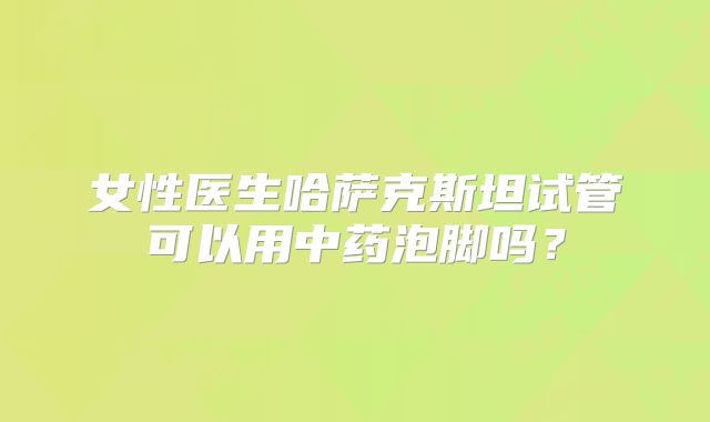 女性医生哈萨克斯坦试管可以用中药泡脚吗？