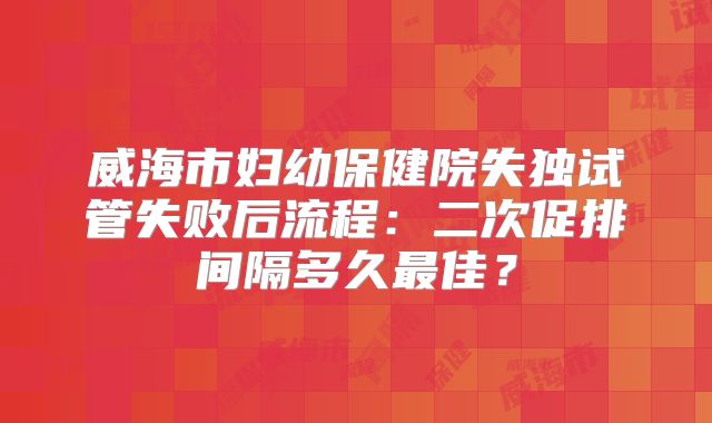 威海市妇幼保健院失独试管失败后流程：二次促排间隔多久最佳？