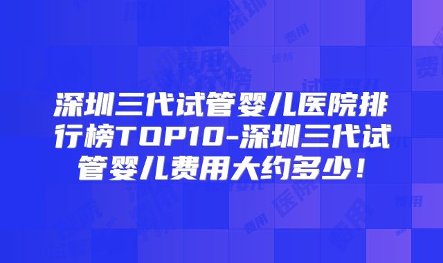 深圳三代试管婴儿医院排行榜TOP10-深圳三代试管婴儿费用大约多少！