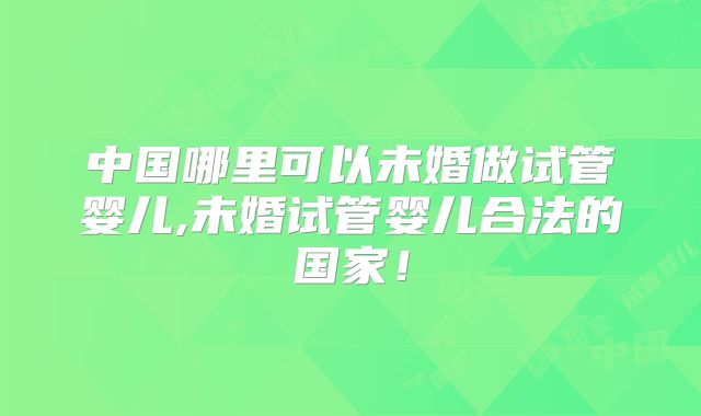中国哪里可以未婚做试管婴儿,未婚试管婴儿合法的国家!