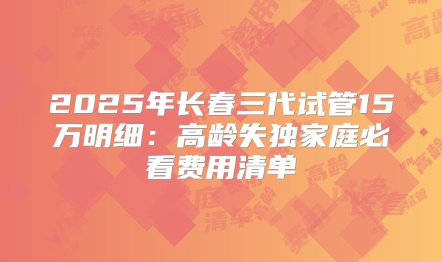2025年长春三代试管15万明细：高龄失独家庭必看费用清单