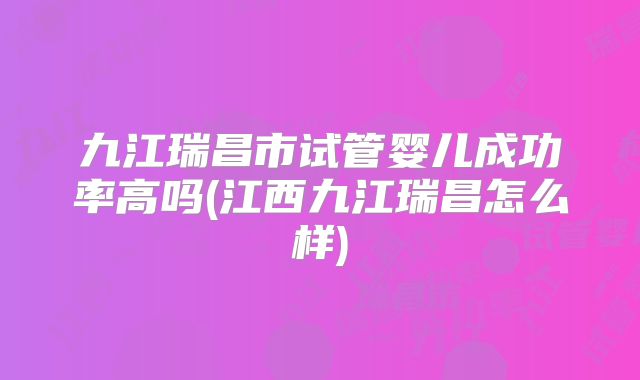九江瑞昌市试管婴儿成功率高吗(江西九江瑞昌怎么样)