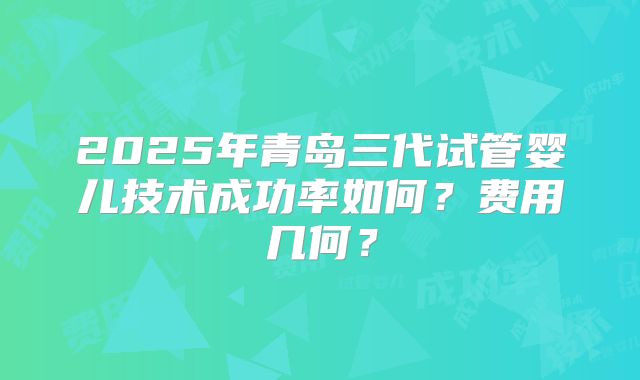 2025年青岛三代试管婴儿技术成功率如何？费用几何？