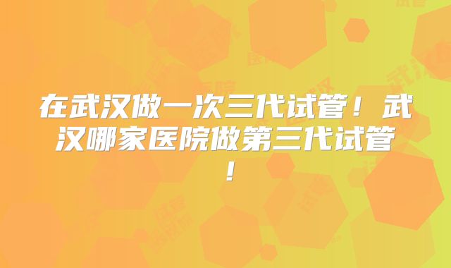 在武汉做一次三代试管！武汉哪家医院做第三代试管！