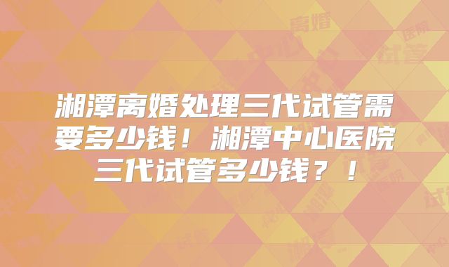湘潭离婚处理三代试管需要多少钱！湘潭中心医院三代试管多少钱？！