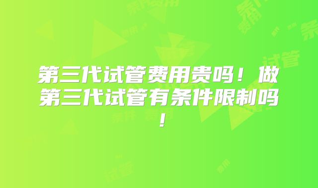 第三代试管费用贵吗！做第三代试管有条件限制吗！