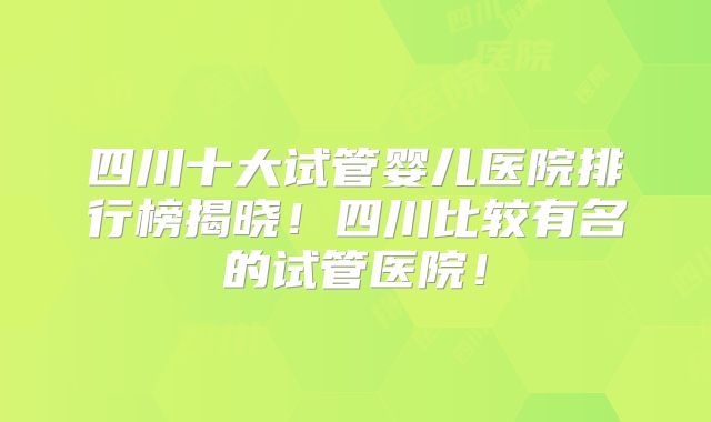 四川十大试管婴儿医院排行榜揭晓！四川比较有名的试管医院！