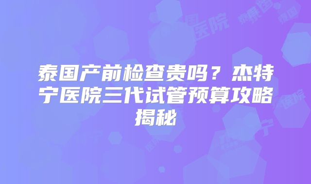 泰国产前检查贵吗?杰特宁医院三代试管预算攻略揭秘