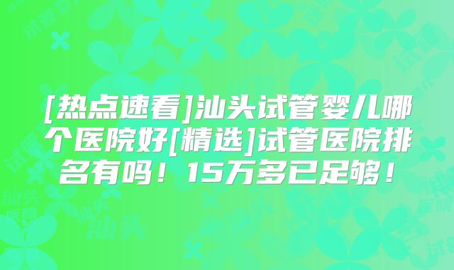 [热点速看]汕头试管婴儿哪个医院好[精选]试管医院排名有吗！15万多已足够！