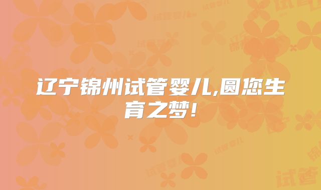 辽宁锦州试管婴儿,圆您生育之梦!