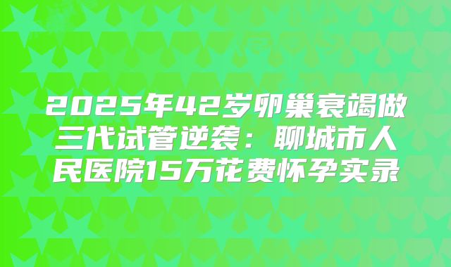 2025年42岁卵巢衰竭做三代试管逆袭：聊城市人民医院15万花费怀孕实录