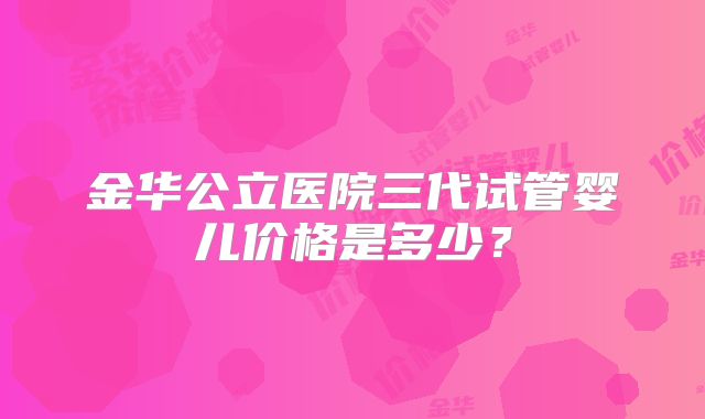 金华公立医院三代试管婴儿价格是多少？