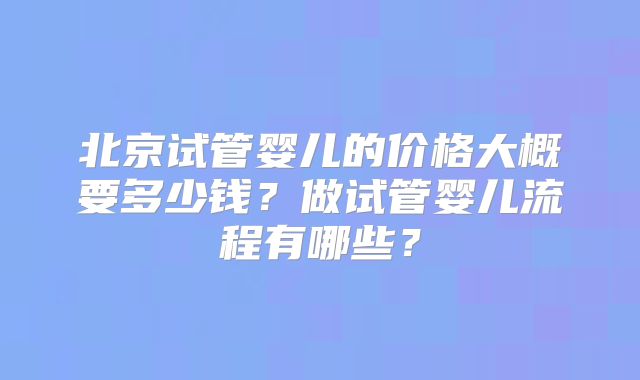 北京试管婴儿的价格大概要多少钱？做试管婴儿流程有哪些？