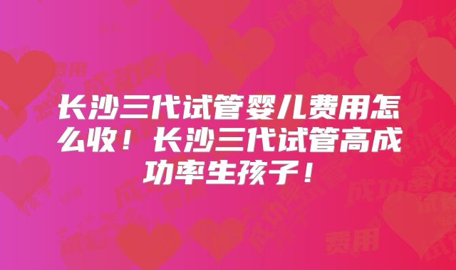 长沙三代试管婴儿费用怎么收！长沙三代试管高成功率生孩子！