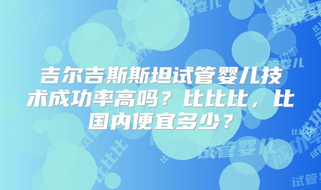 吉尔吉斯斯坦试管婴儿技术成功率高吗？比比比，比国内便宜多少？