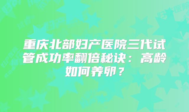 重庆北部妇产医院三代试管成功率翻倍秘诀：高龄如何养卵？