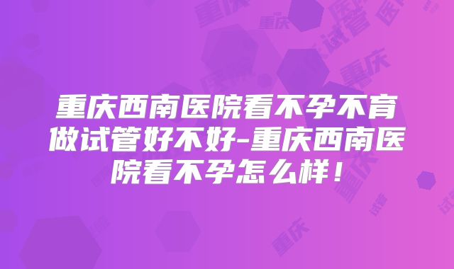 重庆西南医院看不孕不育做试管好不好-重庆西南医院看不孕怎么样！