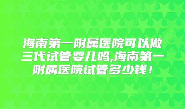 海南第一附属医院可以做三代试管婴儿吗,海南第一附属医院试管多少钱！