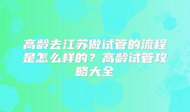高龄去江苏做试管的流程是怎么样的？高龄试管攻略大全