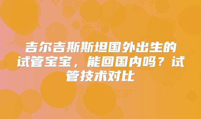 吉尔吉斯斯坦国外出生的试管宝宝,能回国内吗?试管技术对比