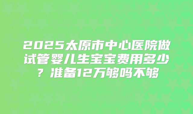 2025太原市中心医院做试管婴儿生宝宝费用多少？准备12万够吗不够