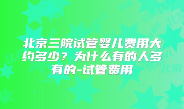 北京三院试管婴儿费用大约多少？为什么有的人多有的-试管费用