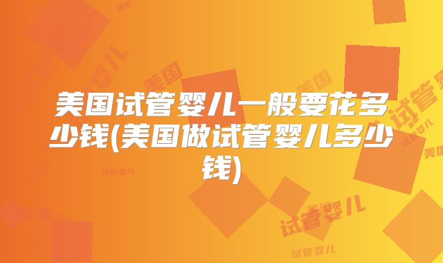 美国试管婴儿一般要花多少钱(美国做试管婴儿多少钱)
