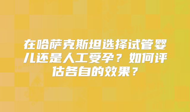 在哈萨克斯坦选择试管婴儿还是人工受孕？如何评估各自的效果？