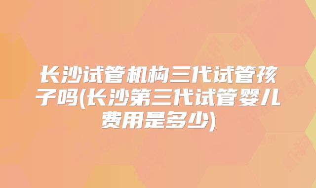 长沙试管机构三代试管孩子吗(长沙第三代试管婴儿费用是多少)