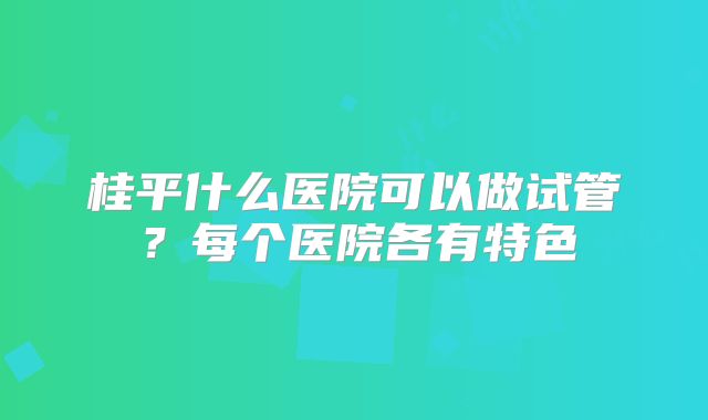 桂平什么医院可以做试管？每个医院各有特色
