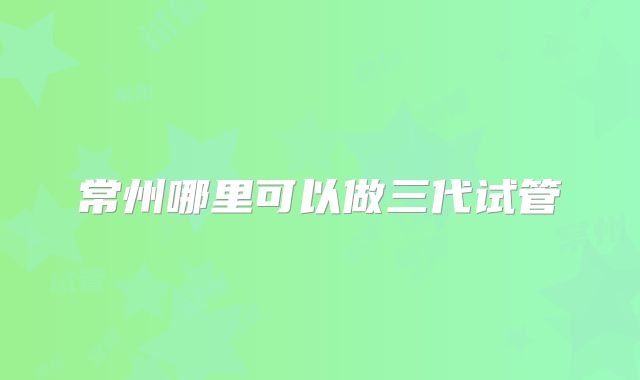 常州哪里可以做三代试管